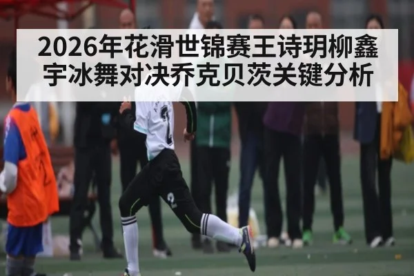 2026年花滑世锦赛王诗玥柳鑫宇冰舞对决乔克贝茨关键分析